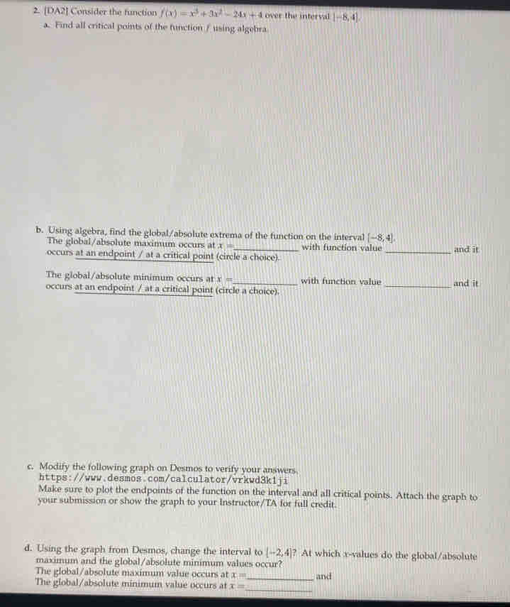 [DA2] Consider the function f(x)=x^3+3x^2-24x+4 over the interval [-8,4], 
a. Find all critical points of the function / using algebra 
b. Using algebra, find the global/absolute extrema of the function on the interval [-8,4]. 
The global/absolute maximum occurs at x= with function value 
occurs at an endpoint / at a critical point (circle a choice). _and it 
The global/absolute minimum occurs at x= with function value 
occurs at an endpoint / at a critical point (circle a choice). _and it 
c. Modify the following graph on Desmos to verify your answers. 
https://www.desmos.com/calculator/vrkwd3k1ji 
Make sure to plot the endpoints of the function on the interval and all critical points. Attach the graph to 
your submission or show the graph to your Instructor/TA for full credit. 
d. Using the graph from Desmos, change the interval to [-2,4] ? At which x -values do the global/absolute 
maximum and the global/absolute minimum values occur? 
The global/absolute maximum value occurs at x= _ and 
_ 
The global/absolute minimum value occurs at x=