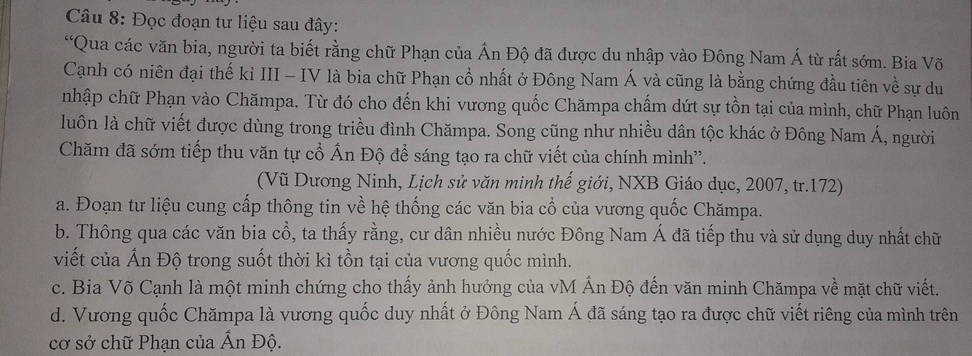 Đọc đoạn tư liệu sau đây:
“Qua các văn bia, người ta biết rằng chữ Phạn của Ấn Độ đã được du nhập vào Đông Nam Á từ rất sớm. Bia Võ
Cạnh có niên đại thế kỉ III - IV là bia chữ Phạn cổ nhất ở Đông Nam Á và cũng là bằng chứng đầu tiên về sự du
nhập chữ Phạn vào Chămpa. Từ đó cho đến khi vương quốc Chămpa chấm dứt sự tồn tại của mình, chữ Phạn luôn
luôn là chữ viết được dùng trong triều đình Chămpa. Song cũng như nhiều dân tộc khác ở Đông Nam Á, người
Chăm đã sớm tiếp thu văn tự cổ Ấn Độ để sáng tạo ra chữ viết của chính mình''.
(Vũ Dương Ninh, Lịch sử văn minh thế giới, NXB Giáo dục, 2007, tr.172)
a. Đoạn tư liệu cung cấp thông tin về hệ thống các văn bia cổ của vương quốc Chămpa.
b. Thông qua các văn bia cổ, ta thấy rằng, cư dân nhiều nước Đông Nam Á đã tiếp thu và sử dụng duy nhất chữ
viết của Ấn Độ trong suốt thời kì tồn tại của vương quốc mình.
c. Bia Võ Cạnh là một minh chứng cho thấy ảnh hưởng của vM Ấn Độ đến văn minh Chămpa về mặt chữ viết.
d. Vương quốc Chămpa là vương quốc duy nhất ở Đông Nam Á đã sáng tạo ra được chữ viết riêng của mình trên
cơ sở chữ Phạn của Ấn Độ.