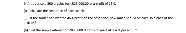 A trader sold 250 articles for ¢525,000.00 at a profit of 25%. 
(i) Calculate the cost price of each article 
(ii) If the trader had wanted 45% profit on the cost price, how much should he have sold each of the 
articles? 
(b) Find the simple interest on ¢880,000.00 for 2 ½ years at 3 ¼ % per annum