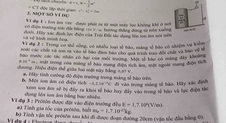 Độ địch chuyên: d=v_o* t+ 1/2 at^2

+ CT độc lập thời gian: v^2-v_-^2=2as
2. Một SÓ ví dụ
Vi dụ 1 : Ion âm OH' được phát ra từ một máy lọc không khí ở nơi
có điện trường trái đất bằng 120 V /m hướng thắng đứng từ trên xuống
đưới. Hãy xác định lực điện của Trái Đất tác dụng lên ion âm nói trên
và vẽ hình minh hoạ.
Ví dụ 2 : Trong cơ thể sống, có nhiều loại tế bào, màng tế bào có nhiệm vụ kiểm
soát các chất và ion ra vào tế bào đảm bảo cho quá trình trao đổi chất và bảo vệ tế
bào trước các tác nhân có hại của môi trường. Một tế bào có màng dày khoảng
8. 10^(-9)m , mặt trong của màng tế bào mang điện tích âm, mặt ngoài mang điện tích
đương. Hiệu điện thể giữa hai mặt này bằng 0,07 V.
a. Hãy tính cường độ điện trường trong màng tế bào trên.
b. Một ion âm có điện tích -3,2.10^(-19)C đi vào trong màng tế bào. Hãy xác định
xem ion âm sẽ bị đầy ra khỏi tế bào hay đầy vào trong tế bào và lực điện tác
dụng lên ion âm bằng bao nhiêu.
Ví dụ 3 : Prôtôn được đặt vào điện trường đều E=1,7.10^6(V/m).
a) Tính gia tốc của prôtôn, biết m_p=1,7.10^(-27)kg.
b) Tính vận tốc prôtôn sau khi đi được đoạn đường 20cm (vận tốc đầu bằng 0).
Ví du 4 : Electron đạn