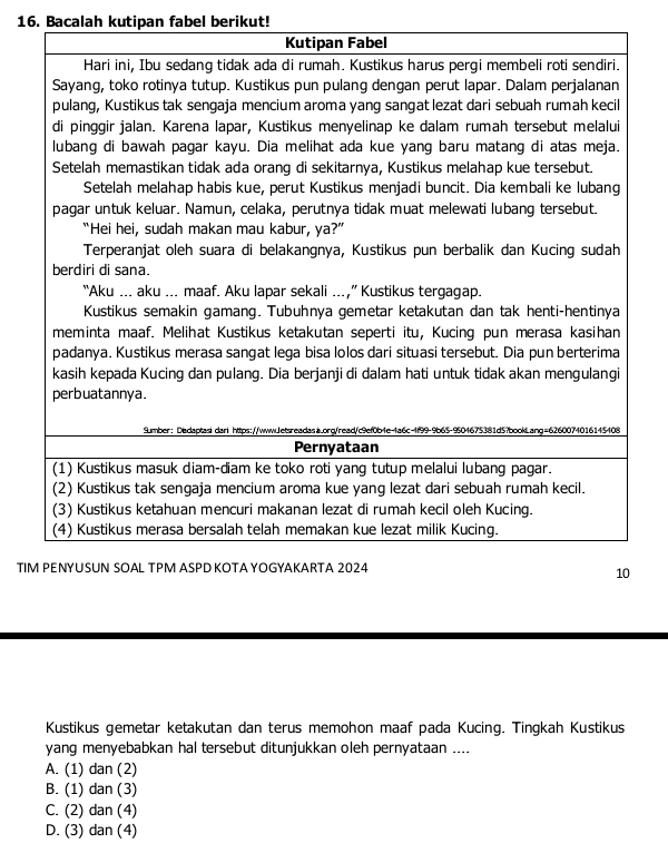 Bacalah kutipan fabel berikut!
TI
Kustikus gemetar ketakutan dan terus memohon maaf pada Kucing. Tingkah Kustikus
yang menyebabkan hal tersebut ditunjukkan oleh pernyataan ....
A. (1) dan (2)
B. (1) dan (3)
C. (2) dan (4)
D. (3) dan (4)