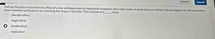 Return Submit
A drug trial aims to examine the effect of a new antidepressant on depressive symptoms after eight weeks of medication use. Neither the participants nor the researchers
know whether participants are receiving the drug or a placebo. This is known as a _study
placebo effect
single blind
double blind
replication