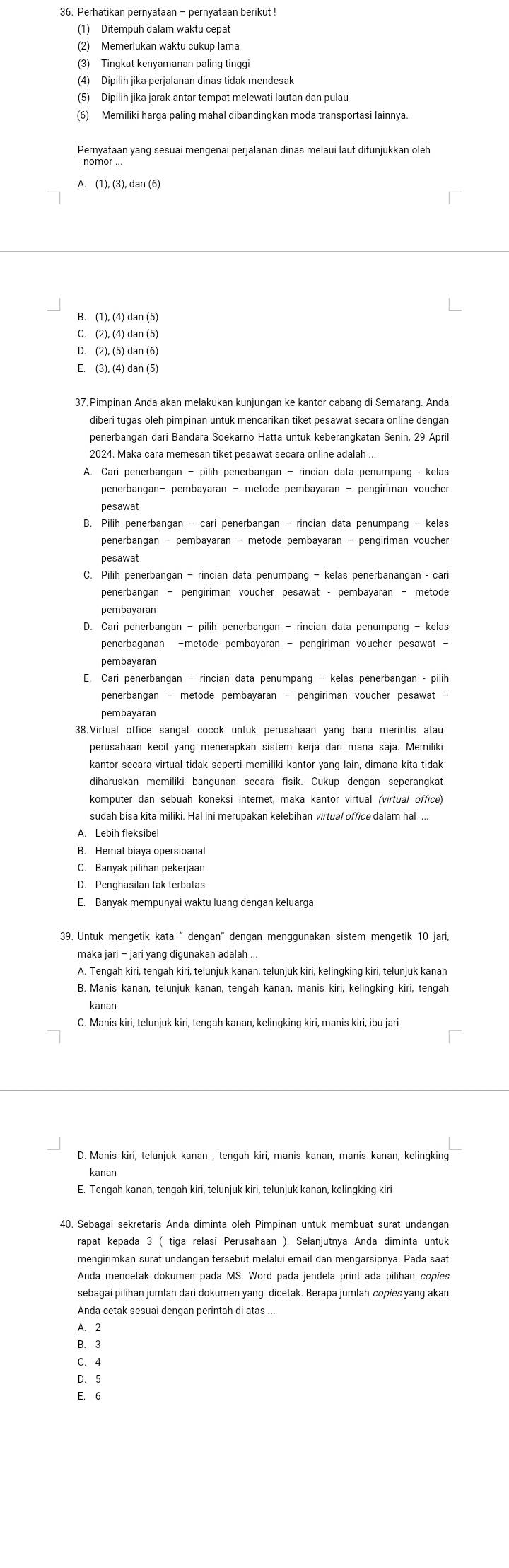 Perhatikan pernyataan - pernyataan berikut !
(1) Ditempuh dalam waktu cepat
(2) Memerlukan waktu cukup lama
(3) Tingkat kenyamanan paling tinggi
(4) Dipilih jika perjalanan dinas tidak mendesak
(5) Dipilih jika jarak antar tempat melewati lautan dan pulau
(6) Memiliki harga paling mahal dibandingkan moda transportasi lainnya.
Pernyataan yang sesuai mengenai perjalanan dinas melaui laut ditunjukkan oleh
nomor ...
A. (1), (3), dan (6)
B. (1), (4) dan (5)
C. (2), (4) dan (5)
D. (2), (5) dan (6)
E. (3), (4) dan (5)
diberi tugas oleh pimpinan untuk mencarikan tiket pesawat secara online dengan
penerbangan dari Bandara Soekarno Hatta untuk keberangkatan Senin, 29 April
2024. Maka cara memesan tiket pesawat secara online adalah ...
A. Cari penerbangan - pilih penerbangan - rincian data penumpang - kelas
penerbangan- pembayaran - metode pembayaran - pengiriman voucher
pesawat
B. Pilih penerbangan - cari penerbangan - rincian data penumpang - kelas
penerbangan - pembayaran - metode pembayaran - pengiriman voucher
pesawat
penerbangan - pengiriman voucher pesawat - pembayaran - metode
pembayaran
D. Cari penerbangan - pilih penerbangan - rincian data penumpang - kelas
penerbaganan -metode pembayaran - pengiriman voucher pesawat -
pembayaran
E. Cari penerbangan - rincian data penumpang - kelas penerbangan - pilih
pembayaran
38.Virtual office sangat cocok untuk perusahaan yang baru merintis atau
perusahaan kecil yang menerapkan sistem kerja dari mana saja. Memiliki
kantor secara virtual tidak seperti memiliki kantor yang lain, dimana kita tidak
diharuskan memiliki bangunan secara fisik. Cukup dengan seperangkat
komputer dan sebuah koneksi internet, maka kantor virtual (virtual office)
sudah bisa kita miliki. Hal ini merupakan kelebihan virtual office dalam hal ...
A. Lebih fleksibel
B. Hemat biaya opersioanal
C. Banyak pilihan pekerjaan
D. Penghasilan tak terbatas
E. Banyak mempunyai waktu luang dengan keluarga
39. Untuk mengetik kata " dengan" dengan menggunakan sistem mengetik 10 jari,
maka jari - jari yang digunakan adalah ...
B. Manis kanan, telunjuk kanan, tengah kanan, manis kiri, kelingking kiri, tengah
kanan
C. Manis kiri, telunjuk kiri, tengah kanan, kelingking kiri, manis kiri, ibu jari
D. Manis kiri, telunjuk kanan , tengah kiri, manis kanan, manis kanan, kelingking
kanan
E. Tengah kanan, tengah kiri, telunjuk kiri, telunjuk kanan, kelingking kiri
40. Sebagai sekretaris Anda diminta oleh Pimpinan untuk membuat surat undangan
rapat kepada 3 ( tiga relasi Perusahaan ). Selanjutnya Anda diminta untuk
mengirimkan surat undangan tersebut melalui email dan mengarsipnya. Pada saat
Anda mencetak dokumen pada MS. Word pada jendela print ada pilihan copies
sebagai pilihan jumlah dari dokumen yang dicetak. Berapa jumlah copies yang akan
Anda cetak sesuai dengan perintah di atas ...
A. 2
B. 3
C. 4
D.5
E. 6