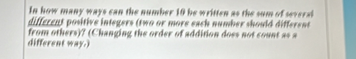 In how many ways can the number 10 be written as the sum of several 
different positive integers (two or more each number should different 
from others)? (Changing the order of addition does not count as a 
different way.)