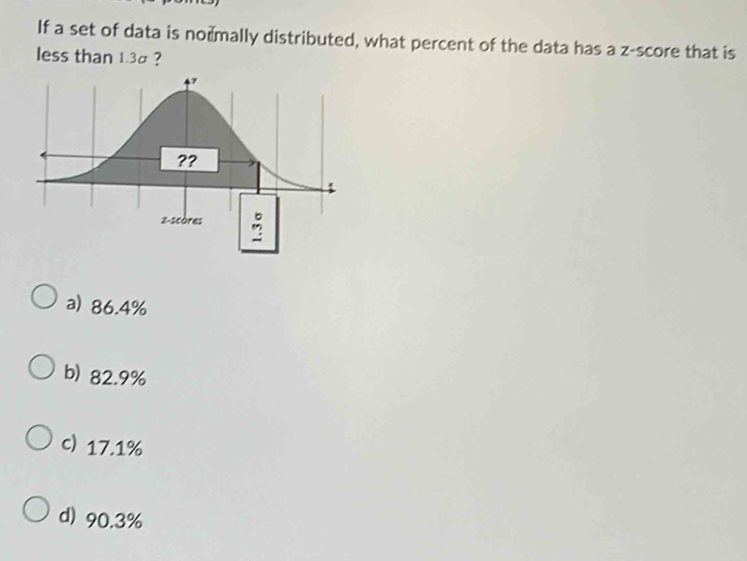 If a set of data is nomally distributed, what percent of the data has a z-score that is
less than 1.3σ ?
a) 86.4%
b) 82.9%
c) 17.1%
d) 90.3%