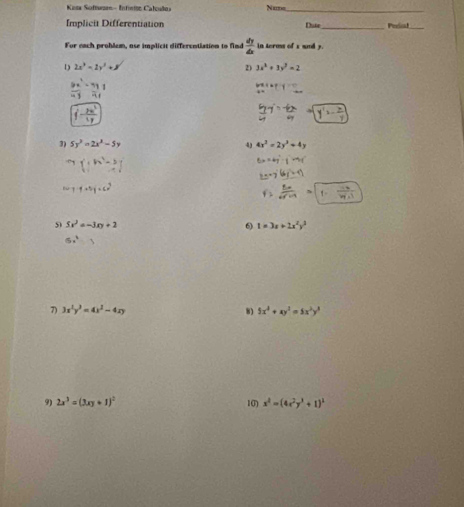 Kuta Software- Infnite Calculus Name_ 
Implicit Differentiation Date_ Peeal_ 
For each problem, ase implicit differentiation to find  dy/dx  in terms of x and y. 
1) 2x^3=2y^2+8 2) 3x^2+3y^2=2
1 
3) 5y^2=2x^2-5y 4) 4x^2=2y^3+4y
5 5x^2=-3xy+2
6) 1=3x+2x^2y^2
7) 3x^2y^3=4x^2-4xy 8) 5x^3+xy^2=5x^3y^3
9) 2x^3=(3xy+1)^2 10) x^4=(4x^2y^3+1)^2