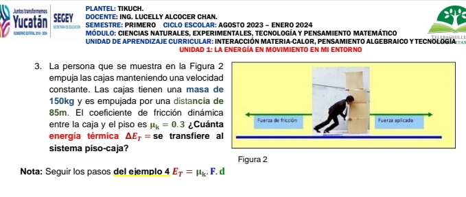 Juntos transformemes PLANTEL: TIKUCH. 
Yucatán SEGEY DOCENTE: ING. LUCELLY ALCOCER CHAN 
DOBEPHO ESTATAL 2018 - 2004 Secrethónde Educadón 
SEMESTRE: PRIMERO CICLO ESCOLAR: AGOSTO 2023 - ENERO 2024 
Módulo: Ciencias naturales, experimentales, tecnología y pensamiento matemático 
UNIDAD DE APRENDIZAJE CURRICULAR: INTERACCIÓN MATERIA-CALOR, PENSAMIENTO ALGEBRAICO Y TECNOLOGÍA 
Unidad 1: la enerGÍa en movimiento en mi entorno 
3. La persona que se muestra en la Figura 
empuja las cajas manteniendo una velocid 
constante. Las cajas tienen una masa
150kg y es empujada por una distancia
85m. El coeficiente de fricción dinámi 
entre la caja y el piso es mu _k=0.3 ¿Cuán 
energía térmica △ E_T=se transfiere 
sistema piso-caja? 
Figura 2 
Nota: Seguir los pasos del ejemplo 4 E_T=mu _k. F. d