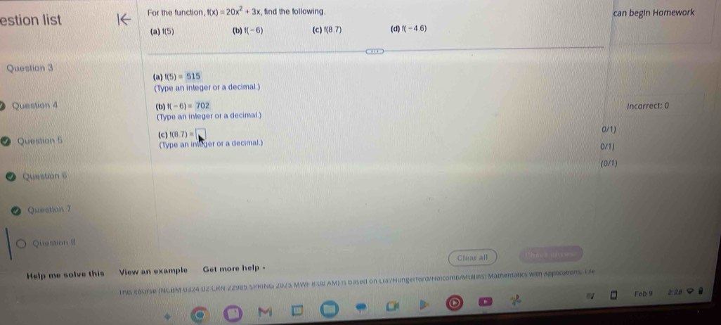 For the function, f(x)=20x^2+3x find the following.
estion list can begin Homework
(a) f(5) (b) f(-6) (c) f(8.7) (d) f(-4.6)
Question 3
(a) f(5)=515
(Type an integer or a decimal.)
Question 4 (b) f(-6)=702 Incorrect: 0
(Type an integer or a decimal.)
Question 5 (c) f(8.7)=□ 0/1)
(Type an inleger or a decimal.) 0/1)
(0/1)
Question 6
Question 7
Question 8
Help me solve this View an example Get more help - Glear all theee use 
Ihis course (NCBM 0424 UZ CHN 22985 SPHING 2025 MWF BUD AM) is based on Liai/Hungerford/Holcomb/Mullins: Mathematics with appications. D
Feb 9 2: 20