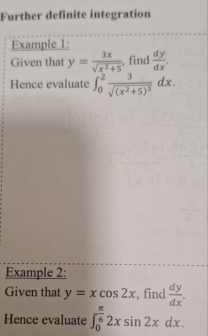 Further definite integration 
Example 1: 
Given that y= 3x/sqrt(x^2+5)  , find  dy/dx . 
Hence evaluate ∈t _0^(2frac 3)sqrt((x^2+5)^3)dx. 
Example 2: 
Given that y=xcos 2x , find  dy/dx . 
Hence evaluate ∈t _0^((frac π)6)2xsin 2xdx.