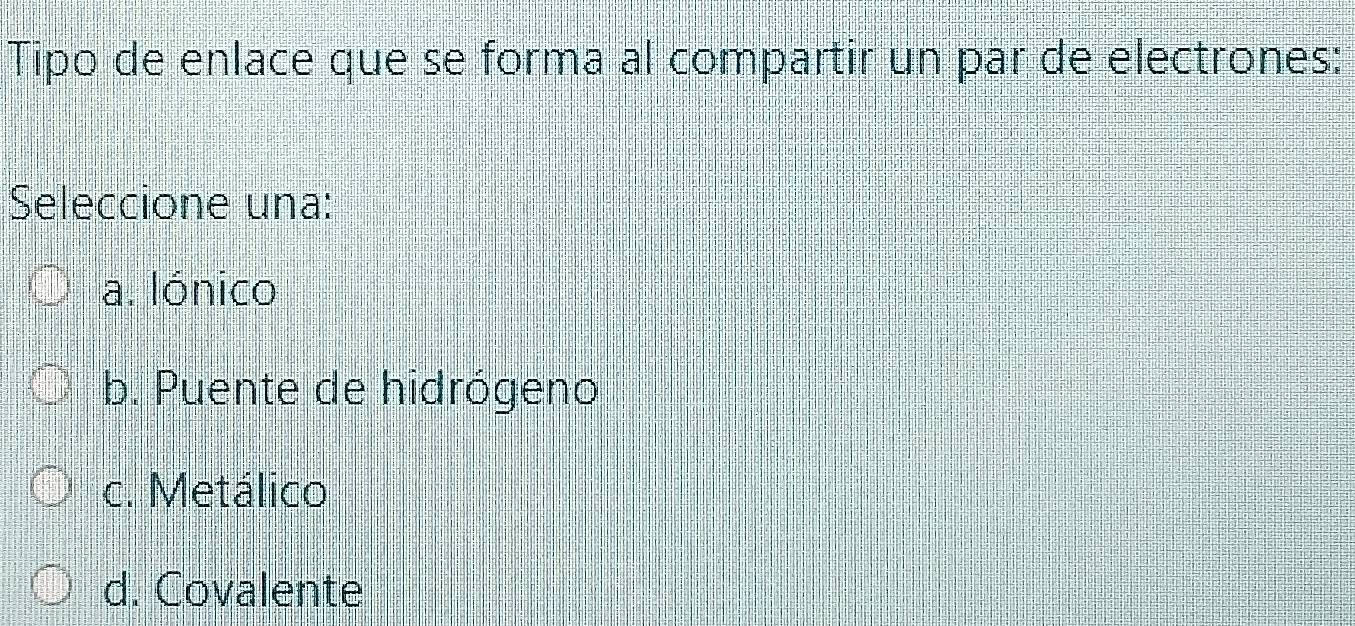 Tipo de enlace que se forma al compartir un par de electrones:
Seleccione una:
a. lónico
b. Puente de hidrógeno
c. Metálico
d. Covalente
