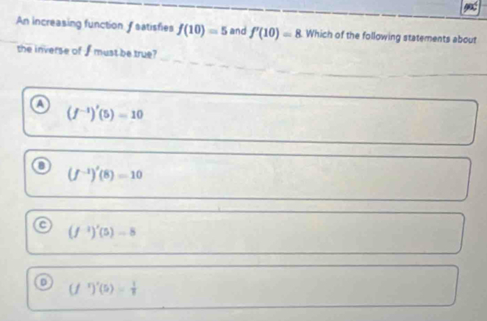 An increasing function f satisfies f(10)=5 and f'(10)=8 Which of the following statements about
the inverse of f must be true?
(f^(-1))'(5)=10
(f^(-1))'(8)=10
a (f^(-1))'(5)-8
(f^r)'(5)= 1/8 