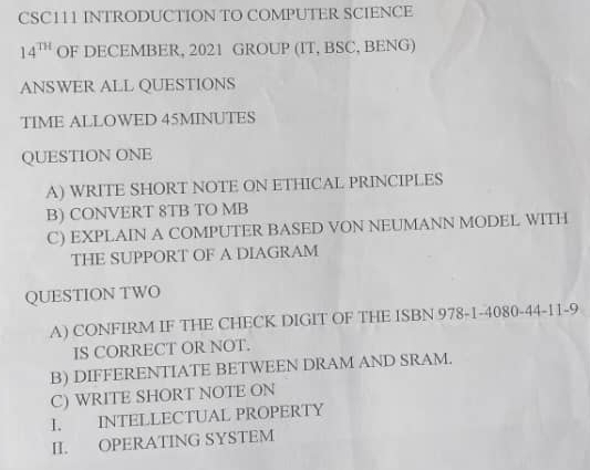 CSC111 INTRODUCTION TO COMPUTER SCIENCE
14^(TH) OF DECEMBER, 2021 GROUP (IT, BSC, BENG) 
ANSWER ALL QUESTIONS 
TIME ALLOWED 45MINUTES 
QUESTION ONE 
A) WRITE SHORT NOTE ON ETHICAL PRINCIPLES 
B) CONVERT 8TB TO MB
C) EXPLAIN A COMPUTER BASED VON NEUMANN MODEL WITH 
THE SUPPORT OF A DIAGRAM 
QUESTION TWO 
A) CONFIRM IF THE CHECK DIGIT OF THE ISBN 978-1-4080-44-11-9 
IS CORRECT OR NOT. 
B) DIFFERENTIATE BETWEEN DRAM AND SRAM. 
C) WRITE SHORT NOTE ON 
I. INTELLECTUAL PROPERTY 
II. OPERATING SYSTEM