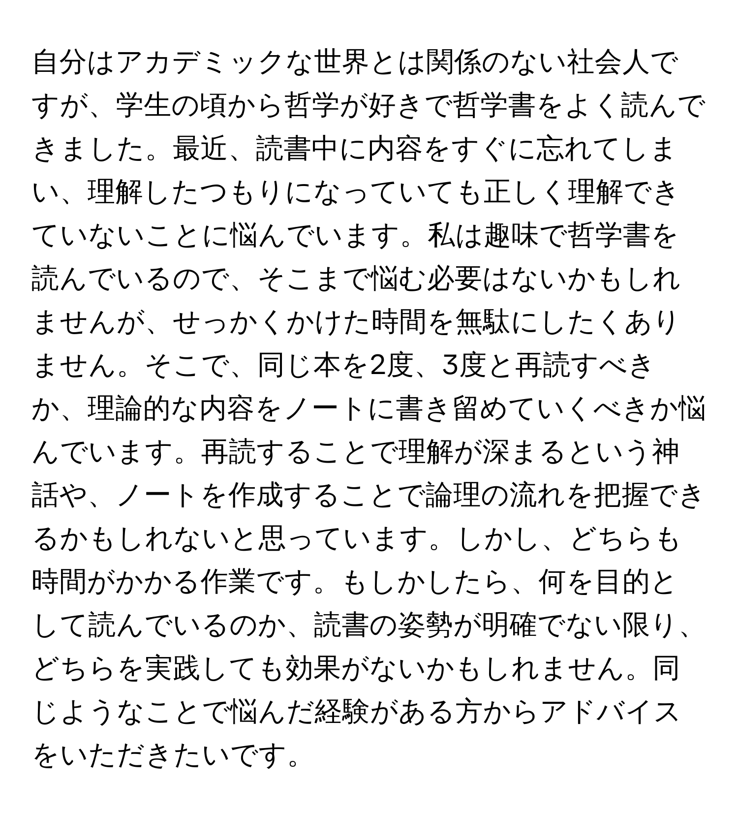 自分はアカデミックな世界とは関係のない社会人ですが、学生の頃から哲学が好きで哲学書をよく読んできました。最近、読書中に内容をすぐに忘れてしまい、理解したつもりになっていても正しく理解できていないことに悩んでいます。私は趣味で哲学書を読んでいるので、そこまで悩む必要はないかもしれませんが、せっかくかけた時間を無駄にしたくありません。そこで、同じ本を2度、3度と再読すべきか、理論的な内容をノートに書き留めていくべきか悩んでいます。再読することで理解が深まるという神話や、ノートを作成することで論理の流れを把握できるかもしれないと思っています。しかし、どちらも時間がかかる作業です。もしかしたら、何を目的として読んでいるのか、読書の姿勢が明確でない限り、どちらを実践しても効果がないかもしれません。同じようなことで悩んだ経験がある方からアドバイスをいただきたいです。