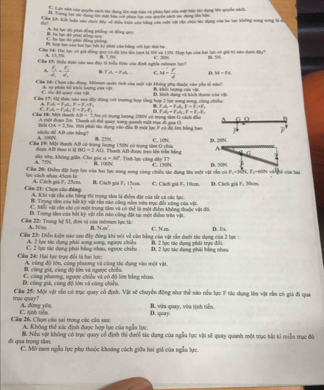 C. Lực nên cúa quyển sách tác dụng lên mặt bàn và phản lực của mặt bản tác dụng lên quyển sách.
D. Trọng lực tác dụng lên mặt bản với phân lực của quyên sách tác dụng lên bàn.
d@?  Câu 13: Kết luận nào dưới đây về điều kiện căn bằng của một vật rần chịu tác dựng của ba lực không song song là ở
A. ba lực đô phải đồng phẳng và đồng quy.
B. ba lực đó phii đồng quy.
C. ba lực đô phải đồng pháng,
D. bợp lực của hai lực bắt kỳ phải căn bằng với lực thứ ba.
Căn 14: Hai lực có giá đồng quy có độ lớn lần lượt là 5N và 13N. Hợp lực của hai lực có giá trị nào dưới đây?
A. 13,5N B. 7,5N. C. 20N. D. 5N.
Câu 15: Biểu thức nào sau đây là biểu thức của định nghĩa mômen lực?
A. frac F_1d_1=frac F_2d_2 B. F_1d_1=F_2d_3. C. M= F/d . D. M=Fd.
Cầu 16: Chọn câu đúng. Mômen quán tinh của một vật không phụ thuộc vào yếu tố nào?
A. sự phân bố khổi lượng của vật. B. khổi lượng của vật.
C. tốc độ quay của vật. D. hình đạng và kích thước của vật.
Câu 17: : Hệ thức nào sau đây đúng với trường hợp tổng hợp 2 lực song song, cùng chiều:
A. F_1d_2=F_2d_1;F=F_1+F 2
B. F_1d_1=F_2d_2F=F_1+F_2
C. F_1d_1=F_2d_2;F=F_1· F_2
D. F_1d_2=F_2d_1;F=F_1-F_2
Câu 18: Một thanh AB=7 7,5m có trọng lượng 200N có trọng tâm G cách đầu G
B
A một đoạn 2m.  Thanh có thể quay xung quanh một trục đi qua O.
Biết OA=2,5m Hỏi phải tác dụng vào đầu B một lực F có độ lớn bằng bao vector P F
nhiêu đề AB cân bằng?
A. 100N. B. 25N. C. 10N. D. 20N.
Câu 19: Một thanh AB có trọng lượng 150N có trọng tâm G chia
đoạn AB theo tí lệ BG=2AG 6. Thanh AB được treo lên trấn băng
A
G
dây nhẹ, không giăn. Cho góc alpha =30° Tính lực căng dây T?
A. 75N. B. 100N. C. 150N. D. 50N. P
Câu 20: Điểm đặt hợp lực của hai lực song song cùng chiều tác dụng lên một vật rắn có F_1=30N,F_2=60N và giá của hai
lực cách nhau 45cm là:
A. Cách giá F 25cm. B. Cách giá F_1 15cm. C. Cách giá F_210cm. D. Cách giá F_1 30cm.
Câu 21: Chọn câu đúng.
A. Khi vật rắn cân bằng thì trọng tâm là điểm đặt của tất cả các lực.
B. Trọng tâm của bất kỳ vật rắn nào cũng nằm trên trục đổi xứng của vật.
C. Mỗi vật rắn chỉ có một trọng tâm và có thể là một điểm không thuộc vật đó.
D. Trọng tâm của bất kỳ vật rắn nảo cũng đặt tại một điểm trên vật.
Câu 22: Trong hệ SI, đơn vị của mômen lực là:
A. N/m. B. N.m^2. C. N.m. D. J/s.
Câu 23: Điều kiện nào sau đây đúng khí nói ve^2 cân bằng của vật rắn dưới tác dụng của 2 lực :
A. 2 lực tác dụng phải song song, ngược chiều B. 2 lực tác dụng phải trực đối.
C. 2 lực tác dụng phải bằng nhau, ngược chiều D. 2 lực tác dụng phải bằng nhau
Câu 24: Hai lực trực đối là hai lực:
A. cùng độ lớn, cùng phương và cùng tác dụng vào một vật.
B. cùng giá, cùng độ lớn và ngược chiều.
C. cùng phương, ngược chiều và có độ lớn bằng nhau.
D. cùng giá, cùng độ lớn và củng chiều.
Câu 25: Một vật rắn có trục quay cố định. Vật sẽ chuyển động như thế nào nếu lực F tác dụng lên vật rắn có giá đi qua
trục quay?
A. đứng yên. B. vừa quay, vừa tịnh tiến.
C. tịnh tiến. D. quay.
Câu 26. Chọn câu sai trong các câu sau:
A. Không thể xác định được hợp lực của ngẫu lực.
B. Nếu vật không có trục quay cố định thì dưới tác dụng của ngẫu lực vật sẽ quay quanh một trục bất kì miễn trục đó
đi qua trọng tâm.
C. Mô men ngẫu lực phụ thuộc khoảng cách giữa hai giá của ngẫu lực.