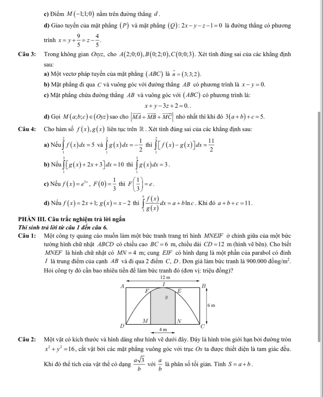 c) Điểm M(-1;1;0) nằm trên đường thắng d .
d) Giao tuyến của mặt phẳng (P) và mặt phẳng (Q): 2x-y-z-1=0 là đường thắng có phương
trình x=y+ 9/5 =z- 4/5 .
Câu 3: Trong không gian Oxyz, cho A(2;0;0),B(0;2;0),C(0;0;3). Xét tính đúng sai của các khẳng định
sau:
a) Một vectơ pháp tuyến của mặt phẳng ( ABC) là vector n=(3;3;2).
b) Mặt phẳng đi qua C và vuông góc với đường thắng AB có phương trình là x-y=0.
c) Mặt phăng chứa đường thăng AB và vuông góc với (ABC) có phương trình là:
x+y-3z+2=0..
d) Gọi M(a;b;c)∈ (Oyz) sao cho |overline MA+overline MB+overline MC| nhỏ nhất thì khi đó 3(a+b)+c=5.
Câu 4: Cho hàm số f(x),g(x) liên tục trên R . Xét tính đúng sai của các khẳng định sau:
a) Nếu ∈tlimits _1^(2f(x)dx=5 và ∈tlimits _1^2g(x)dx=-frac 1)2 thì ∈tlimits _1^(2[f(x)-g(x)]dx=frac 11)2
b) Nếu ∈tlimits _1^(2[g(x)+2x+3]dx=10 thì ∈tlimits _1^3g(x)dx=3.
c) Nếu f(x)=e^3x),F(0)= 1/3  thì F( 1/3 )=e.
d) Nếu f(x)=2x+1;g(x)=x-2 thì ∈tlimits _3^(5frac f(x))g(x)dx=a+bln c. Khi đó a+b+c=11.
PHÀN III. Câu trắc nghiệm trã lời ngắn
Thí sinh trả lời từ câu 1 đến câu 6.
Câu 1: Một công ty quảng cáo muốn làm một bức tranh trang trí hình MNEIF ở chính giữa của một bức
tường hình chữ nhật ABCD có chiều cao BC=6m , chiều dài CD=12m (hình vẽ bên). Cho biết
MNEF là hình chữ nhật có MN=4 m; cung EIF có hình dạng là một phần của parabol có đinh
/ là trung điểm của cạnh AB và đi qua 2 điểm C, D. Đơn giá làm bức tranh là 900.000dhat ong/m^2.
Hỏi công ty đó cần bao nhiêu tiền để làm bức tranh đó (đơn vị: triệu đồng)?
12 m
A
I
B
F E
y
6 m
M N
D
4 m C
Câu 2: Một vật có kích thước và hình dáng như hình vẽ dưới đây. Đáy là hình tròn giới hạn bởi đường tròn
x^2+y^2=16 , cắt vật bởi các mặt phẳng vuông góc với trục Ox ta được thiết diện là tam giác đều.
Khi đó thể tích của vật thể có dạng  asqrt(3)/b  với  a/b  là phân số tối giản. Tính S=a+b.