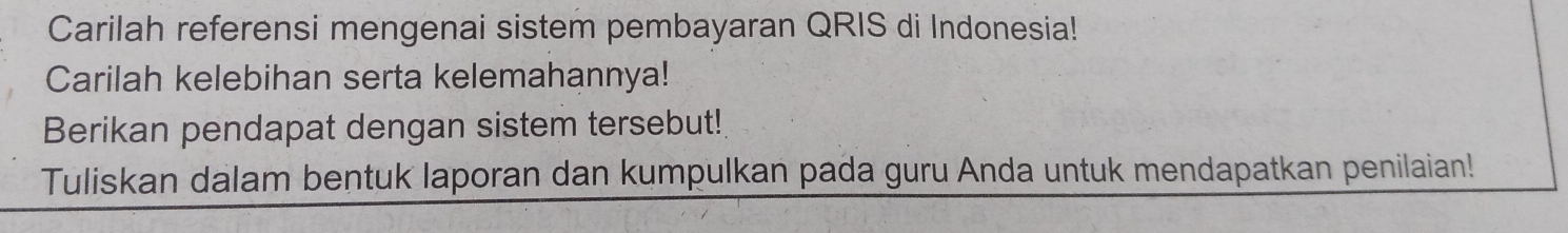 Carilah referensi mengenai sistem pembayaran QRIS di Indonesia! 
Carilah kelebihan serta kelemahannya! 
Berikan pendapat dengan sistem tersebut! 
Tuliskan dalam bentuk laporan dan kumpulkan pada guru Anda untuk mendapatkan penilaian!