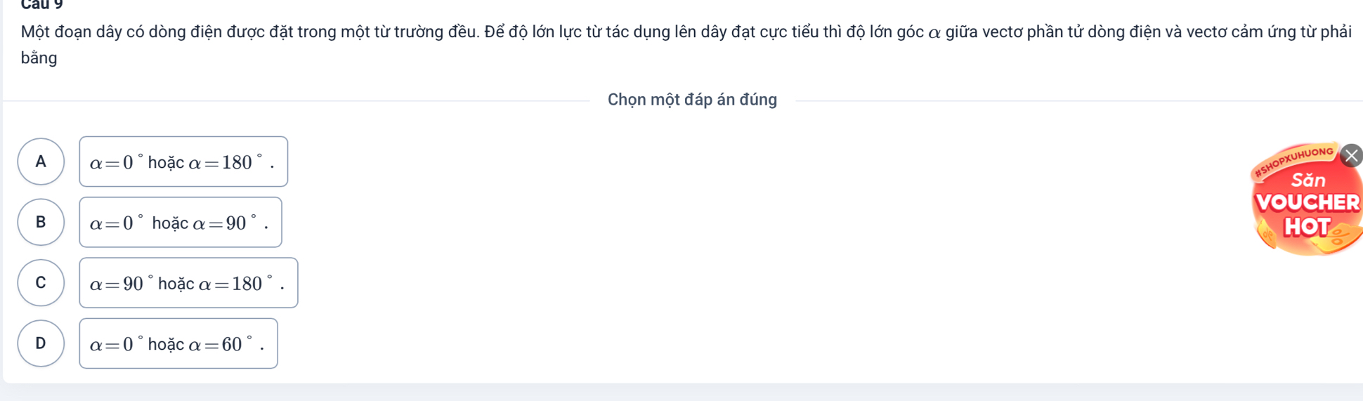 Một đoạn dây có dòng điện được đặt trong một từ trường đều. Để độ lớn lực từ tác dụng lên dây đạt cực tiểu thì độ lớn góc α giữa vectơ phần tử dòng điện và vectơ cảm ứng từ phải
bằng
Chọn một đáp án đúng
A alpha =0° hoặc alpha =180°
#SHOPXUHUONG
Săn
VOUCHER
B alpha =0° hoặc alpha =90°. HOT
C alpha =90° hoặc alpha =180°
D alpha =0° hoặc alpha =60°.