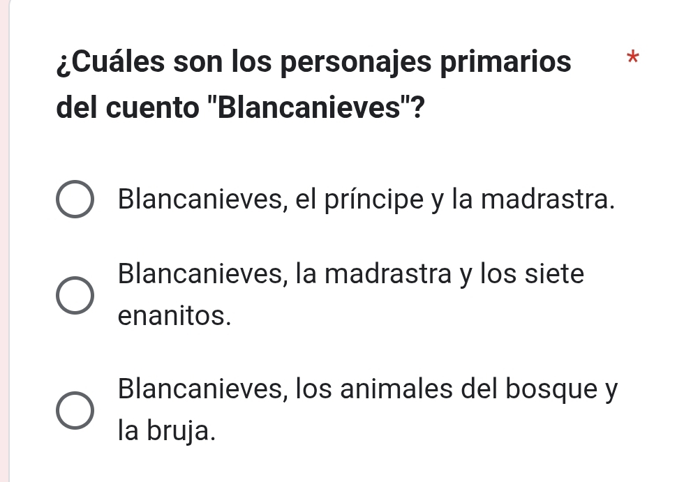 ¿Cuáles son los personajes primarios *
del cuento ''Blancanieves''?
Blancanieves, el príncipe y la madrastra.
Blancanieves, la madrastra y los siete
enanitos.
Blancanieves, los animales del bosque y
la bruja.