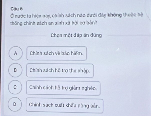 Ở nước ta hiện nay, chính sách nào dưới đây không thuộc hệ
thống chính sách an sinh xã hội cơ bản?
Chọn một đáp án đủng
A Chính sách về bảo hiểm.
B Chính sách hỗ trợ thu nhập.
C Chính sách hỗ trợ giảm nghèo.
D Chính sách xuất khẩu nông sản.