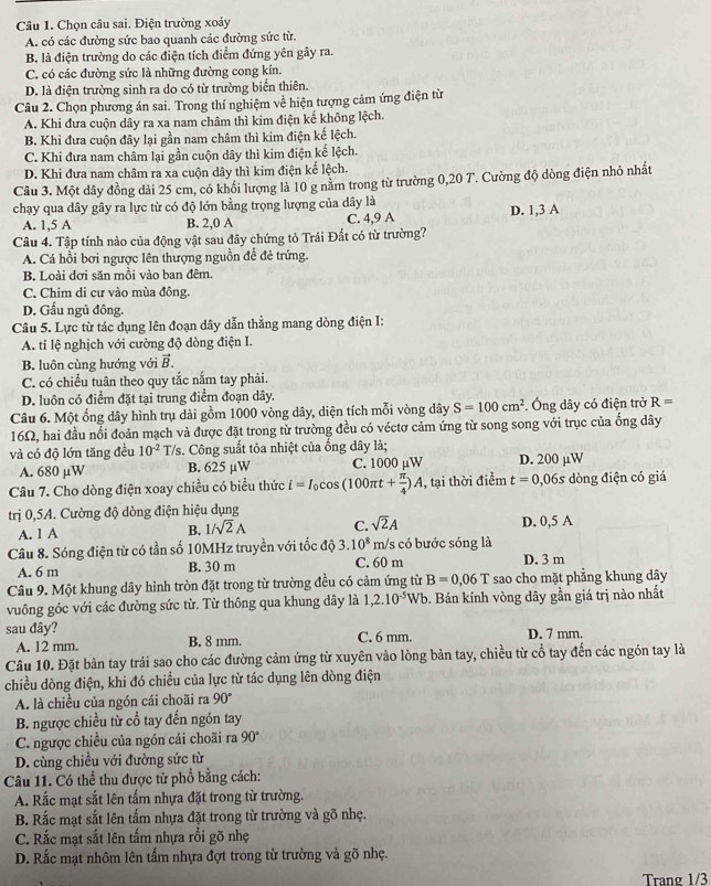 Chọn câu sai. Điện trường xoáy
A. có các đường sức bao quanh các đường sức từ.
B. là điện trường do các điện tích điểm đứng yên gây ra.
C. có các đường sức là những đường cong kín.
D. là điện trường sinh ra do có từ trường biển thiên.
Câu 2. Chọn phương án sai. Trong thí nghiệm về hiện tượng cảm ứng điện từ
A. Khi đưa cuộn dây ra xa nam châm thì kim điện kế không lệch.
B. Khi đưa cuộn đây lại gần nam châm thì kim điện kế lệch.
C. Khi đưa nam châm lại gần cuộn dây thì kim điện kế lệch.
D. Khi đưa nam châm ra xa cuộn dây thì kim điện kế lệch.
Câu 3. Một dây đồng dài 25 cm, có khổi lượng là 10 g nằm trong từ trường 0,20 7. Cường độ dòng điện nhỏ nhất
chạy qua dây gây ra lực từ có độ lớn bằng trọng lượng của dây là
A. 1,5 A B. 2,0 A C. 4,9 A D. 1,3 A
Câu 4. Tập tính nào của động vật sau đây chứng tỏ Trái Đất có từ trường?
A. Cá hồi bơi ngược lên thượng nguồn đề đẻ trứng.
B. Loài dơi săn mồi vào ban đêm.
C. Chim di cư vào mùa đông.
D. Gấu ngủ đông.
Câu 5. Lực từ tác dụng lên đoạn dây dẫn thẳng mang dòng điện I:
A. tỉ lệ nghịch với cường độ dòng điện I.
B. luôn cùng hướng với vector B.
C. có chiều tuân theo quy tắc nắm tay phải.
D. luôn có điểm đặt tại trung điểm đoạn dây.
Câu 6. Một ống dây hình trụ dài gồm 1000 vòng dây, diện tích mỗi vòng dây S=100cm^2 Ông dây có điện trở R=
16Ω, hai đầu nổi đoản mạch và được đặt trong từ trường đều có véctơ cảm ứng từ song song với trục của ống dây
và có độ lớn tăng đều 10^(-2)T/ s. Công suất tỏa nhiệt của ống dây là; D. 200 μW
A. 680 μW B. 625 µW C. 1000 µW
Câu 7. Cho dòng điện xoay chiều có biểu thức i=I_0cos (100π t+ π /4 )A , tại thời điểm t=0,06s s dòng điện có giá
trị 0,5A. Cường độ dòng điện hiệu dụng
A. 1 A B. 1/sqrt(2)A C. sqrt(2)A D. 0,5 A
Câu 8. Sóng điện từ có tần số 10MHz truyền với tốc độ 3.10^8 C. 60 m m/s có bước sóng là D. 3 m
A. 6 m B. 30 m
Câu 9. Một khung dây hình tròn đặt trong từ trường đều có cảm ứng từ B=0.06T sao cho mặt phẳng khung dây
vuông góc với các đường sức từ. Từ thông qua khung dây là 1,2.10^(-5)Wb. Bán kính vòng dây gần giá trị nào nhất
sau đây? C. 6 mm. D. 7 mm.
A. 12 mm. B. 8 mm.
Câu 10. Đặt bản tay trái sao cho các đường cảm ứng từ xuyên vào lòng bản tay, chiều từ cổ tay đến các ngón tay là
chiều dòng điện, khi đó chiều của lực từ tác dụng lên dòng điện
A. là chiều của ngón cái choãi ra 90°
B. ngược chiều từ cổ tay đến ngón tay
C. ngược chiều của ngón cái choãi ra 90°
D. cùng chiều với đường sức từ
Câu 11. Có thể thu được từ phổ bằng cách:
A. Rắc mạt sắt lên tấm nhựa đặt trong từ trường.
B. Rắc mạt sắt lên tấm nhựa đặt trong từ trường và gõ nhẹ.
C. Rắc mạt sắt lên tấm nhựa rồi gõ nhẹ
D. Rắc mạt nhôm lên tấm nhựa đợt trong từ trường và gõ nhẹ.
Trang 1/3