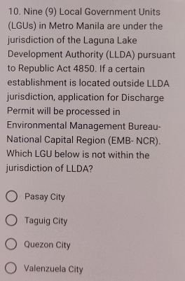 Nine (9) Local Government Units
(LGUs) in Metro Manila are under the
jurisdiction of the Laguna Lake
Development Authority (LLDA) pursuant
to Republic Act 4850. If a certain
establishment is located outside LLDA
jurisdiction, application for Discharge
Permit will be processed in
Environmental Management Bureau-
National Capital Region (EMB- NCR).
Which LGU below is not within the
jurisdiction of LLDA?
Pasay City
Taguig City
Quezon City
Valenzuela City