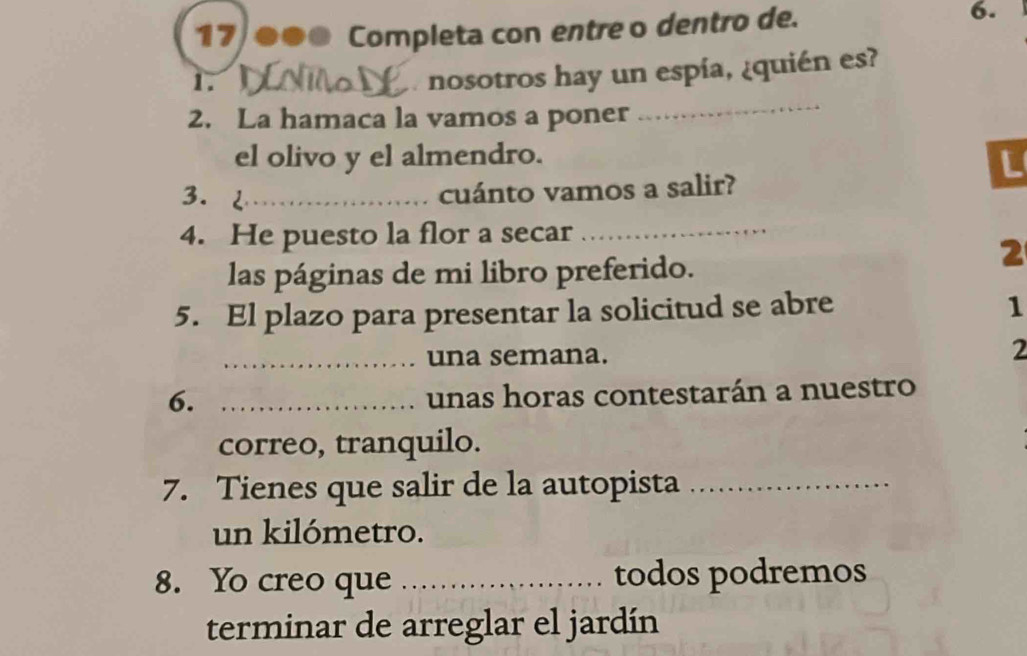 17 ●●● Completa con entre o dentro de. 6. 
1. 
nosotros hay un espía, ¿quién es? 
2. La hamaca la vamos a poner 
_ 
el olivo y el almendro. 
L 
3.2_ 
cuánto vamos a salir? 
4. He puesto la flor a secar_ 
2 
las páginas de mi libro preferido. 
5. El plazo para presentar la solicitud se abre 
1 
_una semana. 
2 
6._ 
unas horas contestarán a nuestro 
correo, tranquilo. 
7. Tienes que salir de la autopista_ 
un kilómetro. 
8. Yo creo que _todos podremos 
terminar de arreglar el jardín