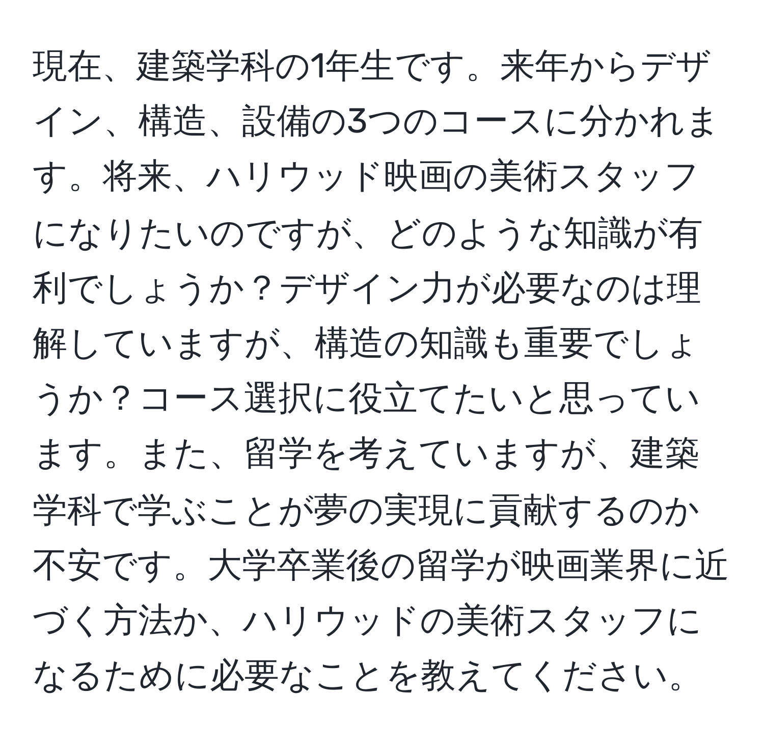 現在、建築学科の1年生です。来年からデザイン、構造、設備の3つのコースに分かれます。将来、ハリウッド映画の美術スタッフになりたいのですが、どのような知識が有利でしょうか？デザイン力が必要なのは理解していますが、構造の知識も重要でしょうか？コース選択に役立てたいと思っています。また、留学を考えていますが、建築学科で学ぶことが夢の実現に貢献するのか不安です。大学卒業後の留学が映画業界に近づく方法か、ハリウッドの美術スタッフになるために必要なことを教えてください。