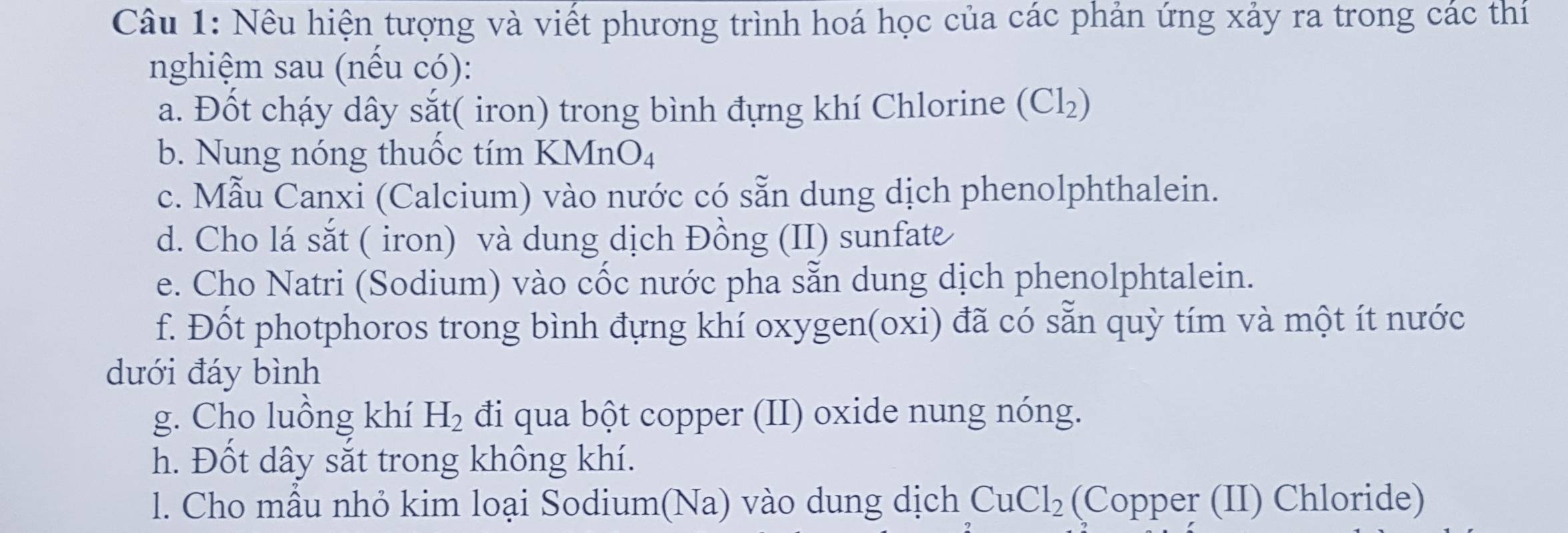 Nêu hiện tượng và viết phương trình hoá học của các phản ứng xảy ra trong các thí 
nghiệm sau (nều có): 
a. Đốt cháy dây sắt( iron) trong bình đựng khí Chlorine ( Cl_2
b. Nung nóng thuốc tím KMn O_4
c. Mẫu Canxi (Calcium) vào nước có sẵn dung dịch phenolphthalein. 
d. Cho lá sắt ( iron) và dung dịch Đồng (II) sunfate 
e. Cho Natri (Sodium) vào cốc nước pha sẵn dung dịch phenolphtalein. 
f. Đốt photphoros trong bình đựng khí oxygen(oxi) đã có sẵn quỳ tím và một ít nước 
dưới đáy bình 
g. Cho luồng khí H_2 đi qua bột copper (II) oxide nung nóng. 
h. Đốt dây sắt trong không khí. 
l. Cho mẫu nhỏ kim loại Sodium(Na) vào dung dịch CuCl_2 (Copper (II) Chloride)