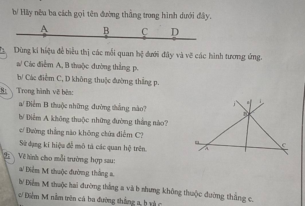 b/ Hãy nêu ba cách gọi tên dường thẳng trong hình dưới đây. 
A 
B C D 
D Dùng kí hiệu đề biểu thị các mối quan hệ dưới đây và vẽ các hình tương ứng. 
a/ Các điểm A, B thuộc đường thẳng p. 
b/ Các điểm C, D không thuộc đường thắng p. 
8: Trong hình vẽ bên: 
a/ Điểm B thuộc những đường thẳng nào? 
b/ Điểm A không thuộc những dường thắng nào? 
c/ Đường thằng nào không chứa điểm C? 
Sử dụng kí hiệu để mô tả các quan hệ trên. 
2 Về hình cho mỗi trường hợp sau: 
a/ Điểm M thuộc đường thẳng a. 
b/ Điểm M thuộc hai đường thẳng a và b nhưng không thuộc đường thẳng c. 
c/ Điểm M nằm trên cả ba đường thẳng a, b và c