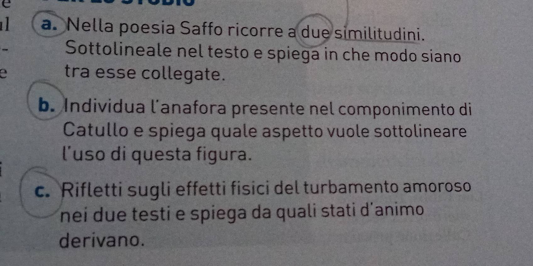 Nella poesia Saffo ricorre a due similitudini. 
Sottolineale nel testo e spiega in che modo siano 
a tra esse collegate. 
b. Individua l´anafora presente nel componimento di 
Catullo e spiega quale aspetto vuole sottolineare 
l'uso di questa figura. 
c. Rifletti sugli effetti fisici del turbamento amoroso 
nei due testi e spiega da quali stati d'animo 
derivano.