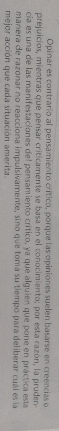 Opinar es contrario al pensamiento crítico, porque las opiniones suelen basarse en creencias o 
prejuicios, mientras que pensar críticamente se basa en el conocimiento; por esta razón, la pruden- 
cia es una de las manifestaciones del pensamiento crítico, ya que alguien que pone en práctica esta 
manera de razonar no reacciona impulsivamente, sino que toma su tiempo para deliberar cuál es la 
mejor acción que cada situación amerita.