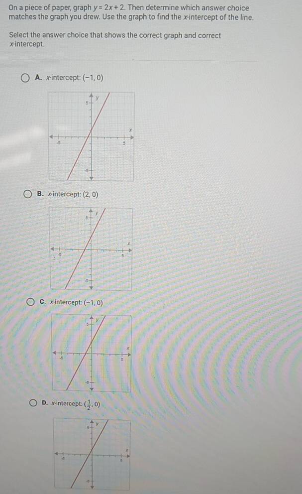 On a piece of paper, graph y=2x+2 Then determine which answer choice
matches the graph you drew. Use the graph to find the x-intercept of the line
Select the answer choice that shows the correct graph and correct
x-intercept.
A. x-intercept: (-1,0)
B. x-intercept: (2,0)
C. x-intercept: (-1,0)
D. xintercept: ( 1/2 ,0)