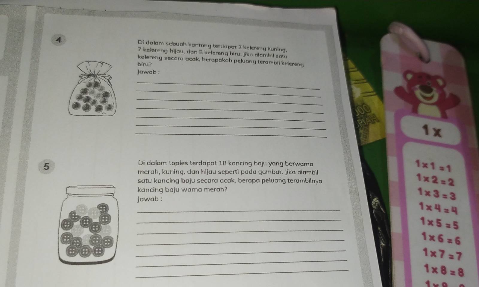 Di dalam sebuah kantong terdapat 3 kelereng kuning,
7 kelereng hijau, dan 5 kelereng biru. Jika diambil satu
kelereng secara acak, berapakah peluang terambil kelereng
biru?
Jawab :
_
_
_
_
_
_
_
1x
5
Di dalam toples terdapat 18 kancing baju yang berwarna
merah, kuning, dan hijau seperti pada gambar. Jika diambil
1* 1=1
satu kancing baju secara acak, berapa peluang terambilnya
1* 2=2
kancing baju warna merah?
Jawab :
1* 3=3
_
_
1* 4=4
_
1* 5=5
_
1* 6=6
_
_
1* 7=7
_
1* 8=8
1* 9