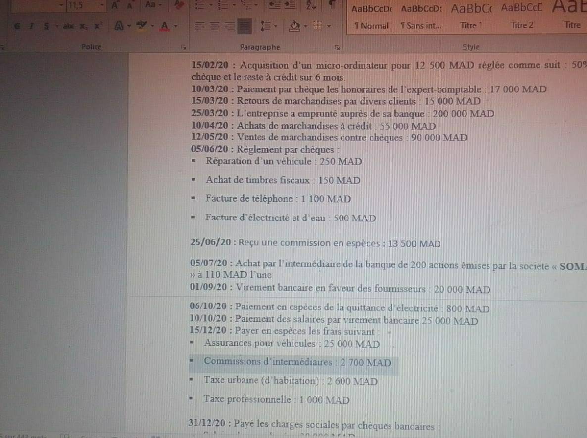 11.5 A~ A Aa Aat 
AaBbCcD( AaBbCcD( AaBbC( AaBbCcD 
ab< X,  x^2 1 Normal 1 Sans int... Titre 1 Titre 2 Titre 
Police Paragraphe Styie 
15/02/20 : Acquisition d'un micro-ordinateur pour 12 500 MAD réglée comme suit : 50%
chèque et le reste à crédit sur 6 mois. 
10/03/20.: Paiement par chèque les honoraires de l’expert-comptable : 17 000 MAD
15/03/20 : Retours de marchandises par divers clients : 15 000 MAD
25/03/20 : L'entreprise a emprunté auprès de sa banque : 200 000 MAD
10/04/20 : Achats de marchandises à crédit : 55 000 MAD
12/05/20 : Ventes de marchandises contre chèques : 90 000 MAD 
05/06/20 : Règlement par chèques : 
Réparation d'un véhicule : 250 MAD
Achat de timbres fiscaux : 150 MAD
Facture de téléphone : 1 100 MAD 
Facture d'électricité et d'eau : 500 MAD 
25/06/20 : Reçu une commission en espèces : 13 500 MAD 
05/07/20 : Achat par l'intermédiaire de la banque de 200 actions émises par la société « SOM 
» à 110 MAD l'une 
01/09/20 : Virement bancaire en faveur des fournisseurs : 20 000 MAD 
06/10/20 : Paiement en espèces de la quittance d'électricité : 800 MAD
10/10/20 : Paiement des salaires par virement bancaire 25 000 MAD
15/12/20 : Payer en espèces les frais suivant : 
Assurances pour véhicules : 25 000 MAD 
Commissions d’intermédiaires : 2 700 MAD 
Taxe urbaine (d'habitation) : 2 600 MAD 
Taxe professionnelle : 1 000 MAD 
31/12/20 : Payé les charges sociales par chèques bancaires :