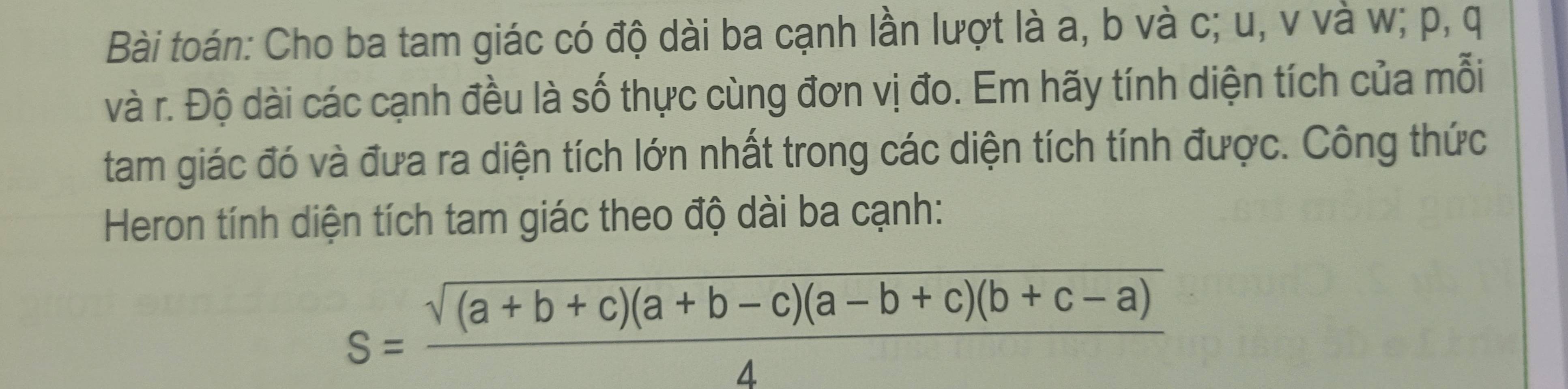 Bài toán: Cho ba tam giác có độ dài ba cạnh lần lượt là a, b và c; u, v và w; p, q
và r. Độ dài các cạnh đều là số thực cùng đơn vị đo. Em hãy tính diện tích của mỗi 
tam giác đó và đưa ra diện tích lớn nhất trong các diện tích tính được. Công thức 
Heron tính diện tích tam giác theo độ dài ba cạnh:
S= (sqrt((a+b+c)(a+b-c)(a-b+c)(b+c-a)))/4 