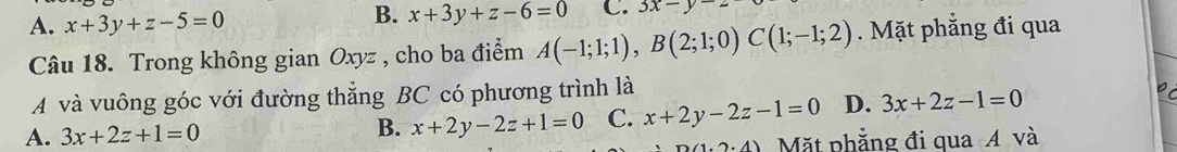 A. x+3y+z-5=0
B. x+3y+z-6=0 C. 3x-y
Câu 18. Trong không gian Oxyz , cho ba điểm A(-1;1;1), B(2;1;0)C(1;-1;2). Mặt phẳng đi qua
A và vuông góc với đường thẳng BC có phương trình là
A. 3x+2z+1=0
B. x+2y-2z+1=0 C. x+2y-2z-1=0 D. 3x+2z-1=0
Mặt phẳng đi qua Á và