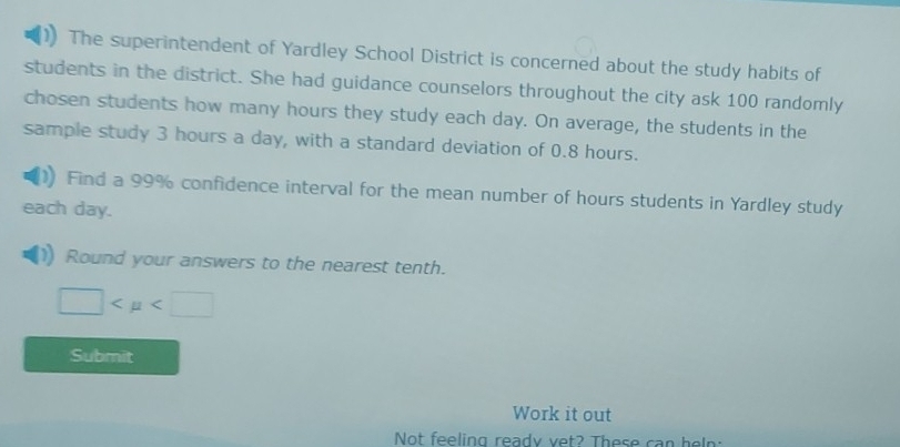 The superintendent of Yardley School District is concerned about the study habits of 
students in the district. She had guidance counselors throughout the city ask 100 randomly 
chosen students how many hours they study each day. On average, the students in the 
sample study 3 hours a day, with a standard deviation of 0.8 hours. 
Find a 99% confidence interval for the mean number of hours students in Yardley study 
each day. 
Round your answers to the nearest tenth.
□
Submit 
Work it out 
Not feeling ready vet? These can hel: