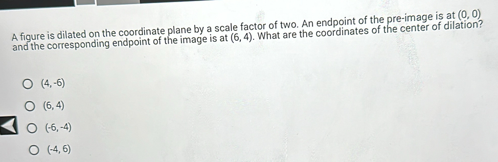 A figure is dilated on the coordinate plane by a scale factor of two. An endpoint of the pre-image is at (0,0)
and the corresponding endpoint of the image is at (6,4). What are the coordinates of the center of dilation?
(4,-6)
(6,4)
(-6,-4)
(-4,6)
