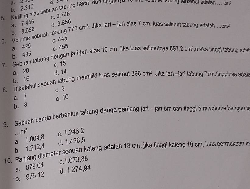 a. 2.30 d. 3.4
b. 2.310
5. Keliling alas sebuah tabung 88cm dan tinggie 1o c olume tabung tersebut adalah ... cm^3
a. 7.456 c. 9.746
b. 8.856 d. 9.856
6. Volume sebuah tabung 770cm^3. Jika jari - jari alas 7 cm, luas selimut tabung adalah ... cm^2
a. 425 c. 445
b. 435 d. 455
7. Sebuah tabung dengan jari-jari alas 10 cm. jika luas selimutnya 897, 2cm^2 ,maka tinggi tabung adal
c. 15
a. 20 d. 14
b. 16
8. Diketahui sebuah tabung memiliki luas selimut 396cm^2. Jika jari -jari tabung 7cm.tingginya adala
a. 7 c. 9
b. 8 d. 10
9. Sebuah benda berbentuk tabung denga panjang jari - jari 8m dan tinggi 5 m.volume bangun t.m^2
a. 1.004,8 c. 1.246,2
b. 1.212,4 d. 1.436,5
10. Panjang diameter sebuah kaleng adalah 18 cm. jika tinggi kaleng 10 cm, luas permukaan k
c. 1.073,88
a. 879,04
b. 975,12 d. 1.274,94