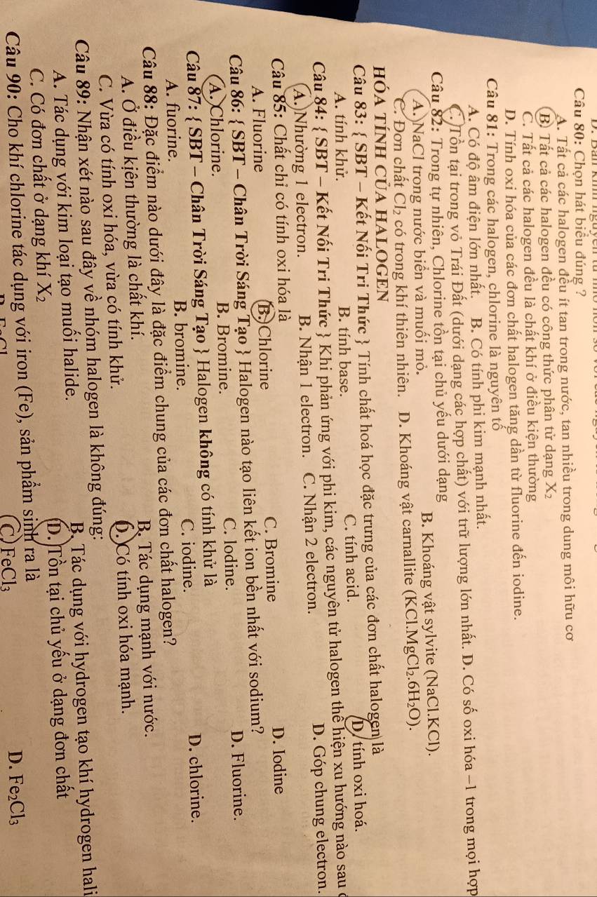 Chọn hát biểu đúng ?
A. Tất cả các halogen đều ít tan trong nước, tan nhiều trong dung môi hữu cơ
B. Tất cả các halogen đều có công thức phân tử dạng X 1
C. Tất cả các halogen đều là chất khí ở điều kiện thường
D. Tính oxi hóa của các đơn chất halogen tăng dần từ fluorine đến iodine.
Câu 81: Trong các halogen, chlorine là nguyên tổ
A. Có độ âm điện lớn nhất. B. Có tính phi kim mạnh nhất.
C. Tổn tại trong vỏ Trái Đất (dưới dạng các hợp chất) với trữ lượng lớn nhất. D. Có số oxi hóa −1 trong mọi hợp
Câu 82: Trong tự nhiên, Chlorine tồn tại chủ yếu dưới dạng
A. NaCl trong nước biển và muối mỏ. B. Khoáng vật sylvite (NaCl.KCl).
C. Đơn chất Cl_2 có trong khí thiên nhiên. D. Khoáng vật carnallite (KCl.Mg Cl_2.6H_2O).
hÓA TÍNH CủA HALOGEN
Câu 83:  SBT - Kết Nối Tri Thức  Tính chất hoá học đặc trưng của các đơn chất halogen là
A. tính khử. B. tính base. C. tính acid. D. tính oxi hoá.
Câu 84:  SBT - Kết Nối Tri Thức  Khi phản ứng với phi kim, các nguyên tử halogen thể hiện xu hướng nào sau ở
A.)Nhường 1 electron. B. Nhận 1 electron. C. Nhận 2 electron. D. Góp chung electron.
Câu 85: Chất chỉ có tính oxi hóa là
A. Fluorine B.)Chlorine C. Bromine D. Iodine
Câu 86:  SBT - Chân Trời Sáng Tạo  Halogen nào tạo liên kết ion bền nhất với sodium?
A. Chlorine. B. Bromine. C. lodine. D. Fluorine.
Câu 87:  SBT - Chân Trời Sáng Tạo  Halogen không có tính khử là
A. fuorine. B. bromine. C. iodine. D. chlorine.
Câu 88: Đặc điểm nào dưới đây là đặc điểm chung của các đơn chất halogen?
A. Ở điều kịên thường là chất khí. B Tác dụng mạnh với nước.
C. Vừa có tính oxi hóa, vừa có tính khử. ó. Có tính oxi hóa mạnh.
Câu 89: Nhận xét nào sau đây về nhóm halogen là không đúng:
A. Tác dụng với kim loại tạo muối halide. B Tác dụng với hydrogen tạo khí hydrogen hali
C. Có đơn chất ở dạng khí X_2 D. Tồn tại chủ yếu ở dạng đơn chất
Câu 90: Cho khí chlorine tác dụng với iron (Fe), sản phẩm sinh ra là
C)FeCl₃
D. Fe_2Cl_3