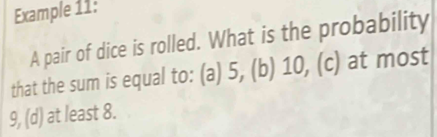 Example 11: 
A pair of dice is rolled. What is the probability 
that the sum is equal to: (a) 5, (b) 10, (c) at most
9, (d) at least 8.