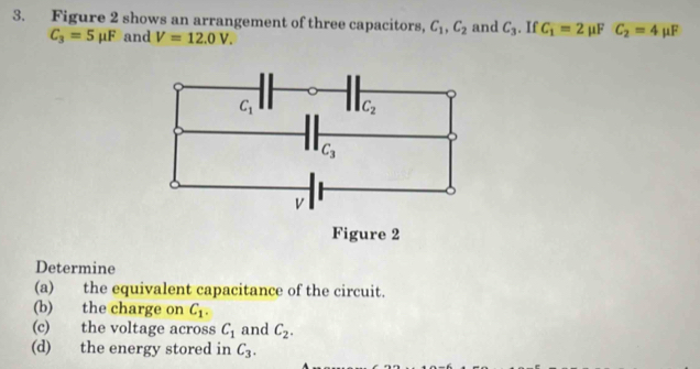 Figure 2 shows an arrangement of three capacitors, C_1,C_2 and C_3. If C_1=2mu F C_2=4mu F
C_3=5mu F and V=12.0V.
Determine
(a) the equivalent capacitance of the circuit.
(b) the charge on C_1.
(c) the voltage across C_1 and C_2.
(d) the energy stored in C_3.