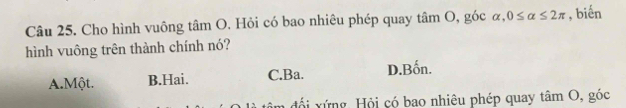 Cho hình vuông tâm O. Hỏi có bao nhiêu phép quay tâm O, góc alpha , 0≤ alpha ≤ 2π , biến
hình vuông trên thành chính nó?
A.Một. B.Hai. C.Ba. D.Bốn.
đ ổ i ứ ng, Hội có bao nhiêu phép quay tâm O, góc