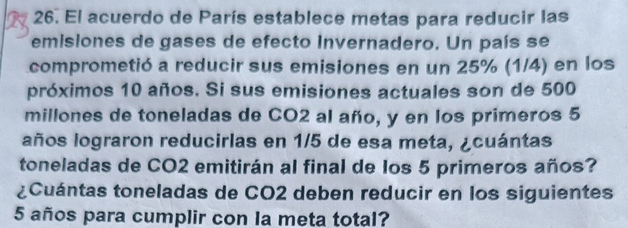 El acuerdo de París establece metas para reducir las 
emisiones de gases de efecto Invernadero. Un país se 
comprometió a reducir sus emisiones en un 25% (1/4) en los 
próximos 10 años. Si sus emisiones actuales son de 500
millones de toneladas de CO2 al año, y en los primeros 5
años lograron reducirlas en 1/5 de esa meta, ¿cuántas 
toneladas de CO2 emitirán al final de los 5 primeros años? 
¿Cuántas toneladas de CO2 deben reducir en los siguientes
5 años para cumplir con la meta total?