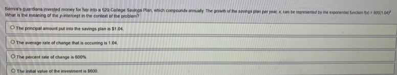 Samra's guardians invested money for her into a 629 College Savings Plan, which compounds annually The growth of the savings plan per year, x, can be represented by the exponential function f(x)=600(1.04)^x
What is the meaning of the y-intercept in the context of the problem?
The principal amount put into the savings plan is $1.04.
The average rate of change that is occurring is 1.04.
The percent rate of change is 600%.
The initial value of the investment is $600.