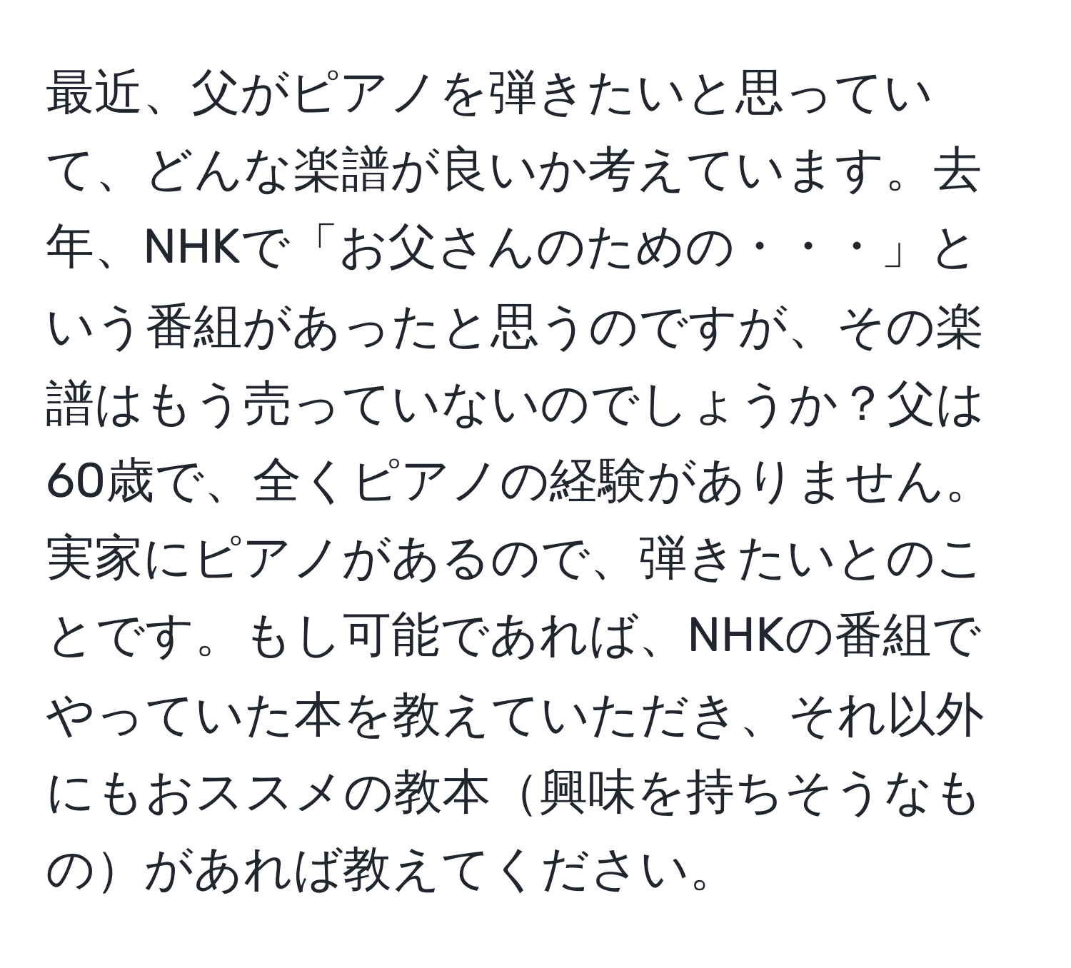 最近、父がピアノを弾きたいと思っていて、どんな楽譜が良いか考えています。去年、NHKで「お父さんのための・・・」という番組があったと思うのですが、その楽譜はもう売っていないのでしょうか？父は60歳で、全くピアノの経験がありません。実家にピアノがあるので、弾きたいとのことです。もし可能であれば、NHKの番組でやっていた本を教えていただき、それ以外にもおススメの教本興味を持ちそうなものがあれば教えてください。