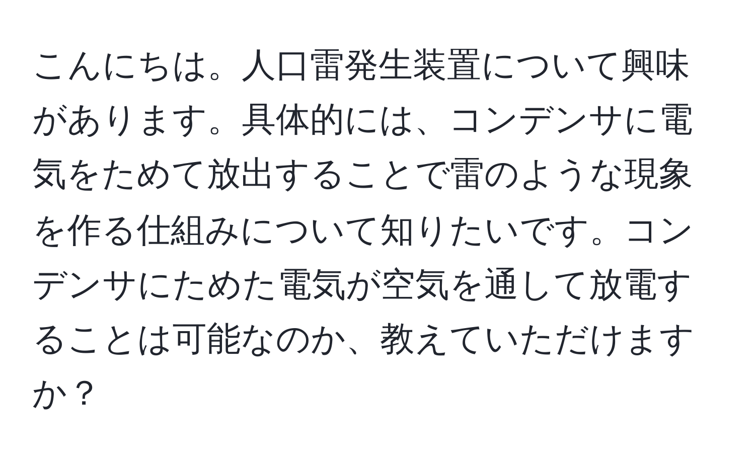 こんにちは。人口雷発生装置について興味があります。具体的には、コンデンサに電気をためて放出することで雷のような現象を作る仕組みについて知りたいです。コンデンサにためた電気が空気を通して放電することは可能なのか、教えていただけますか？