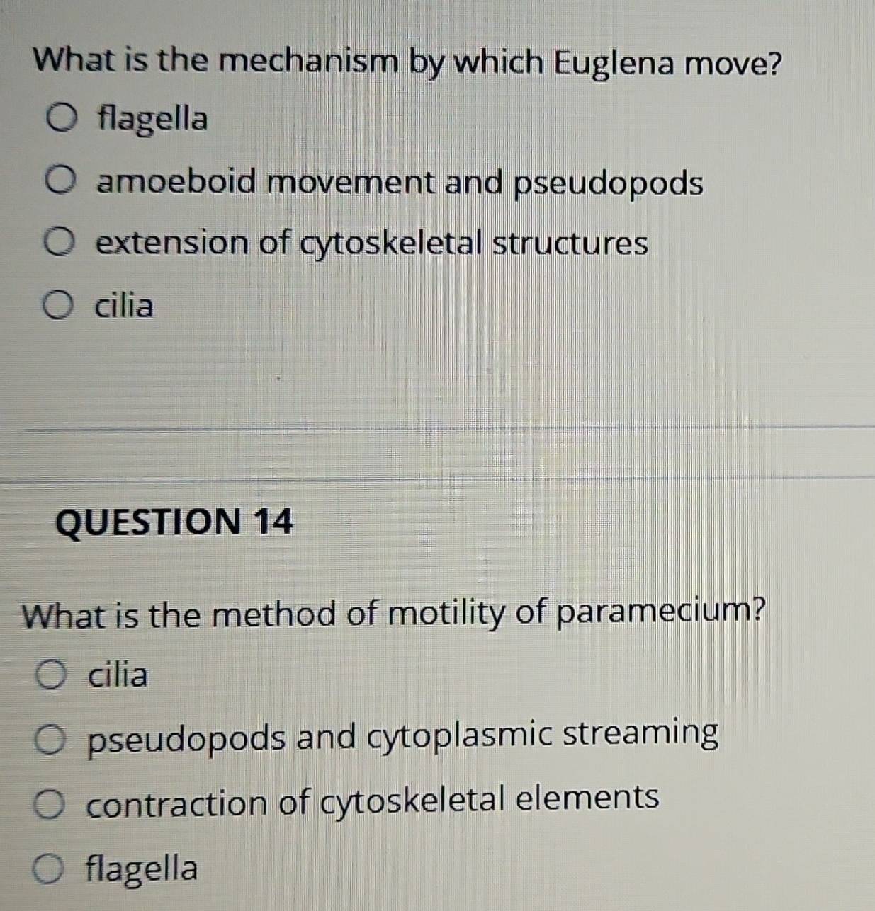 What is the mechanism by which Euglena move?
flagella
amoeboid movement and pseudopods
extension of cytoskeletal structures
cilia
QUESTION 14
What is the method of motility of paramecium?
cilia
pseudopods and cytoplasmic streaming
contraction of cytoskeletal elements
flagella