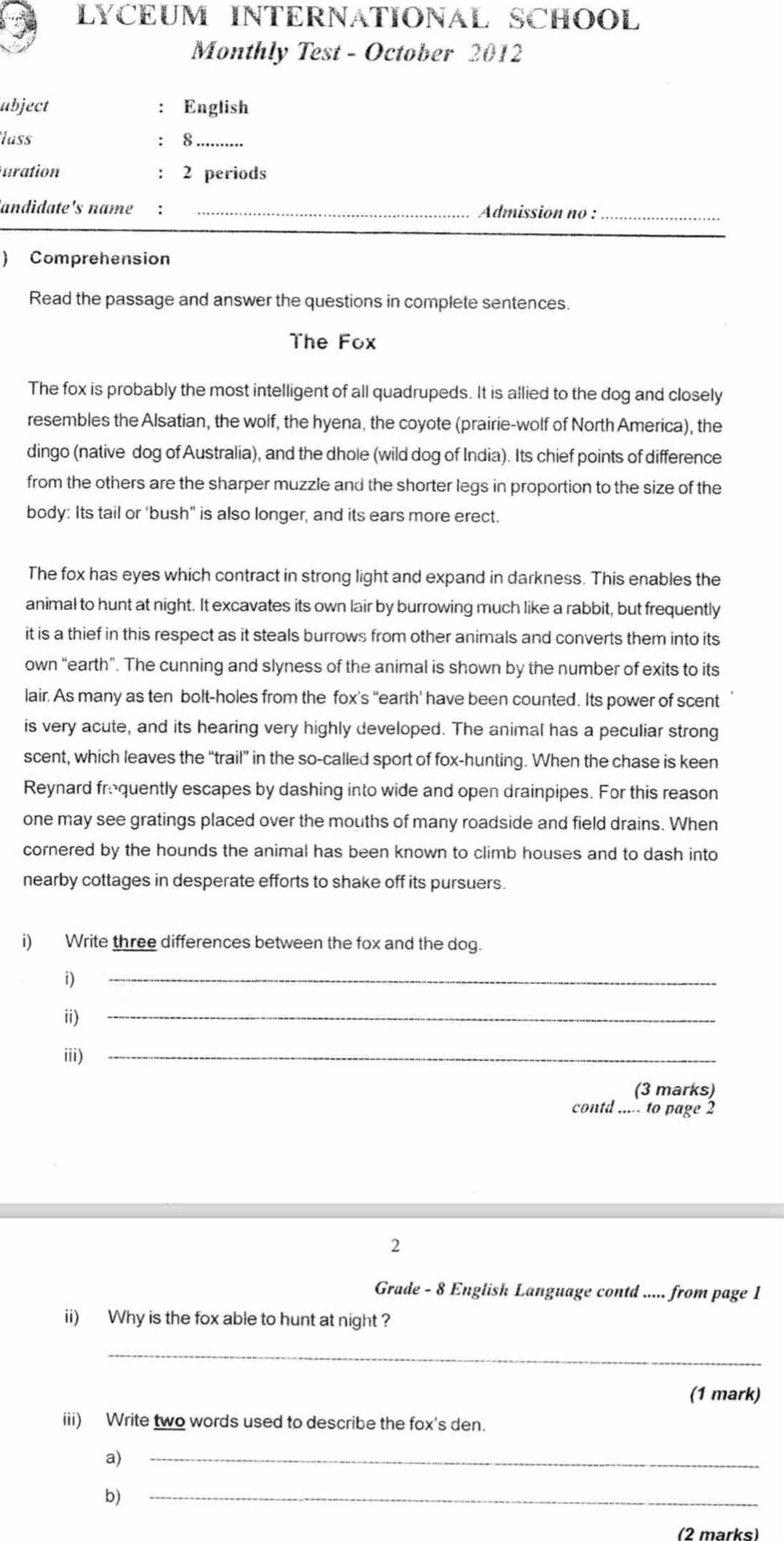 LYCEUM INTERNATIONAL SCHOOL
Monthly Test - October 2012
abject : English
lass : 8_
uration : 2 periods
andidate's name : _ Admission no :_
) Comprehension
Read the passage and answer the questions in complete sentences.
The Fox
The fox is probably the most intelligent of all quadrupeds. It is allied to the dog and closely
resembles the Alsatian, the wolf, the hyena, the coyote (prairie-wolf of North America), the
dingo (native dog of Australia), and the dhole (wild dog of India). Its chief points of difference
from the others are the sharper muzzle and the shorter legs in proportion to the size of the
body: Its tail or ‘bush" is also longer, and its ears more erect.
The fox has eyes which contract in strong light and expand in darkness. This enables the
animal to hunt at night. It excavates its own lair by burrowing much like a rabbit, but frequently
it is a thief in this respect as it steals burrows from other animals and converts them into its
own “earth”. The cunning and slyness of the animal is shown by the number of exits to its
lair. As many as ten bolt-holes from the fox's “earth' have been counted. Its power of scent
is very acute, and its hearing very highly developed. The animal has a peculiar strong
scent, which leaves the “trail” in the so-called sport of fox-hunting. When the chase is keen
Reynard froquently escapes by dashing into wide and open drainpipes. For this reason
one may see gratings placed over the mouths of many roadside and field drains. When
cornered by the hounds the animal has been known to climb houses and to dash into
nearby cottages in desperate efforts to shake off its pursuers.
i) Write three differences between the fox and the dog.

_
ii)
_
iii)_
(3 marks)
contd ..... to page 2
2
Grade - 8 English Language contd ..... from page 1
ii) Why is the fox able to hunt at night ?
_
(1 mark)
iii) Write two words used to describe the fox's den.
a)
_
b)
_
(2 marks)