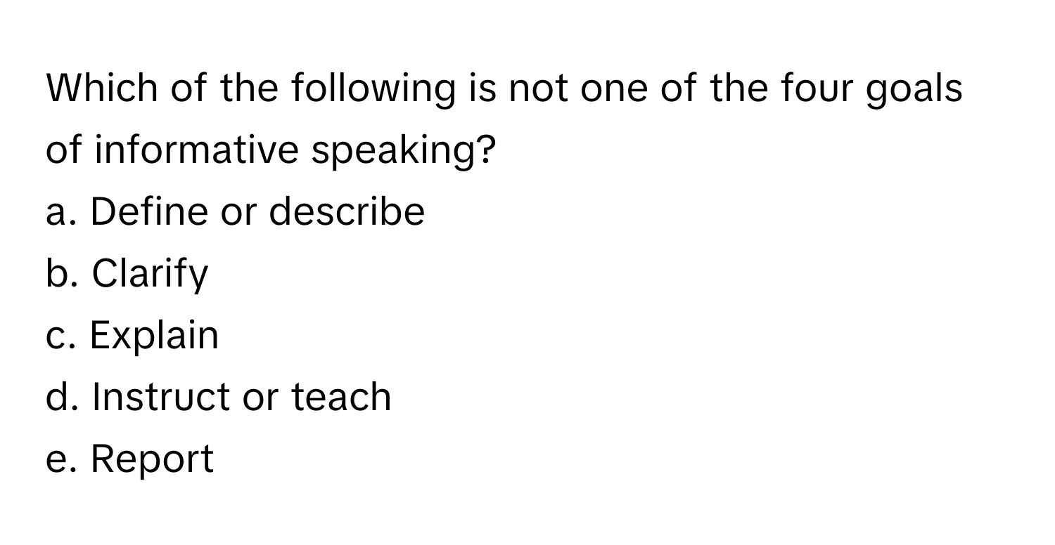 Which of the following is not one of the four goals of informative speaking?

a. Define or describe
b. Clarify
c. Explain
d. Instruct or teach
e. Report